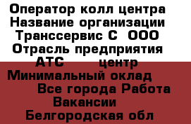 Оператор колл-центра › Название организации ­ Транссервис-С, ООО › Отрасль предприятия ­ АТС, call-центр › Минимальный оклад ­ 20 000 - Все города Работа » Вакансии   . Белгородская обл.